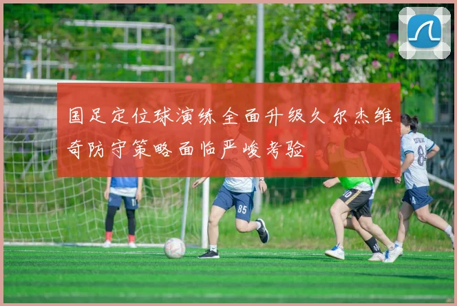 国足定位球演练全面升级久尔杰维奇防守策略面临严峻考验