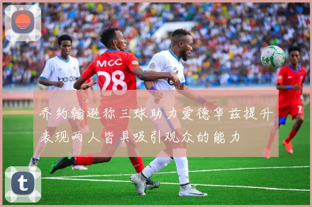 乔约翰逊称三球助力爱德华兹提升表现两人皆具吸引观众的能力