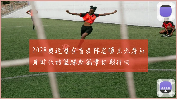 2028奥运潜在首发阵容曝光无詹杜库时代的篮球新篇章你期待吗