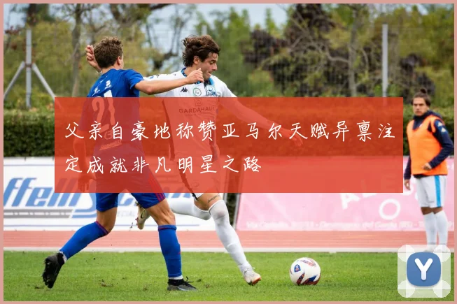 父亲自豪地称赞亚马尔天赋异禀注定成就非凡明星之路