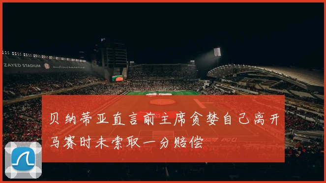 贝纳蒂亚直言前主席贪婪自己离开马赛时未索取一分赔偿